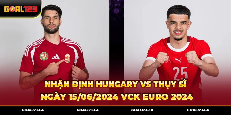 Nhận Định Hungary Vs Thụy Sĩ Ngày 15/06/2024 VCK Euro 2024